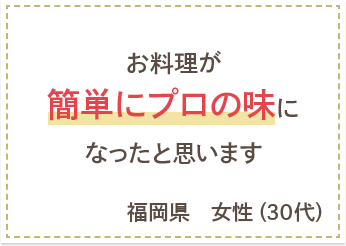 お料理が簡単にプロの味になったと思います　福岡県　女性（30代）