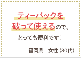 ティーパックを破って使えるので、とっても便利です！　福岡県　女性（30代）