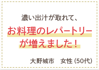 濃い出汁が取れて、お料理のレパートリーが増えました！　大野城市　女性（50代）