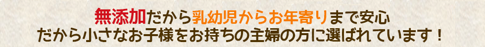 完全無添加だから乳幼児からお年寄りまで安心。だから小さなお子様をお持ちの主婦の方に選ばれています！