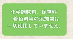 化学調味料、保存料、着色料等の添加物は一切仕様していません。