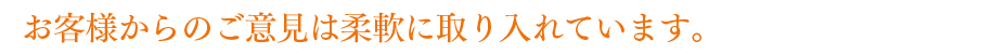 お客様からのご意見は柔軟に取り入れています。