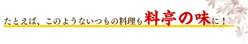 たとえば、このようないつもの料理も料亭の味に！