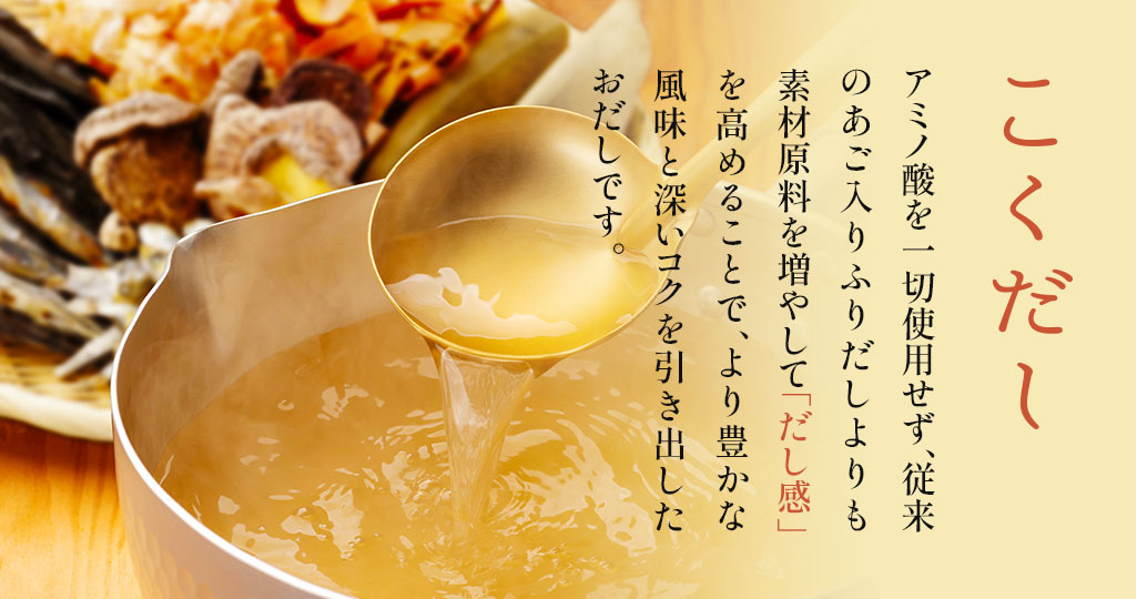 アミノ酸を使用せず、従来のあご入りふりだしよりも素材原料をふやして「だし感」を高めることで、より豊かな風味と深いコクを引き出したおだしです。