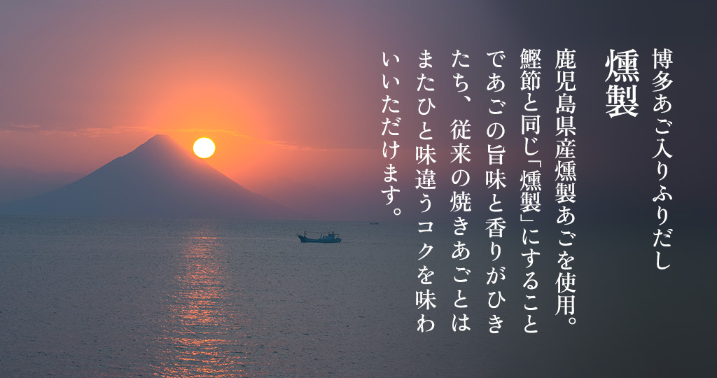 鹿児島県産燻製あごを使用。鰹節と同じ「燻製」にすることであごの旨味と香りがひきたち、従来の焼きあごとはまたひと味違うコクを味わいいただけます。